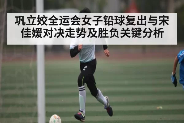 巩立姣全运会女子铅球复出与宋佳媛对决走势及胜负关键分析